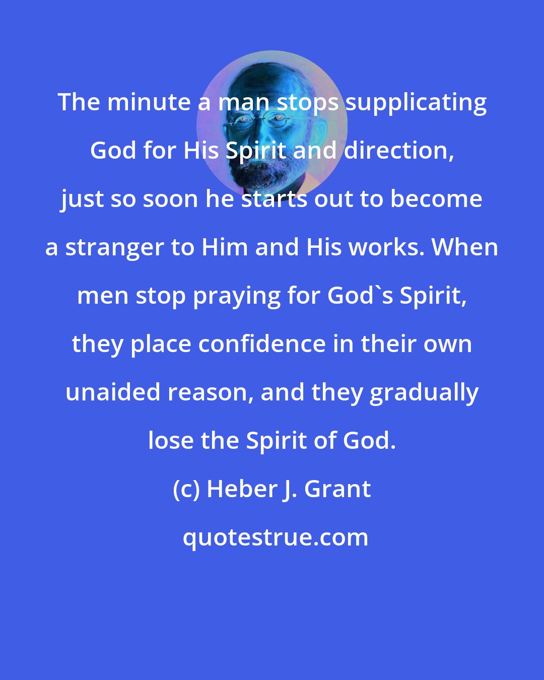 Heber J. Grant: The minute a man stops supplicating God for His Spirit and direction, just so soon he starts out to become a stranger to Him and His works. When men stop praying for God's Spirit, they place confidence in their own unaided reason, and they gradually lose the Spirit of God.