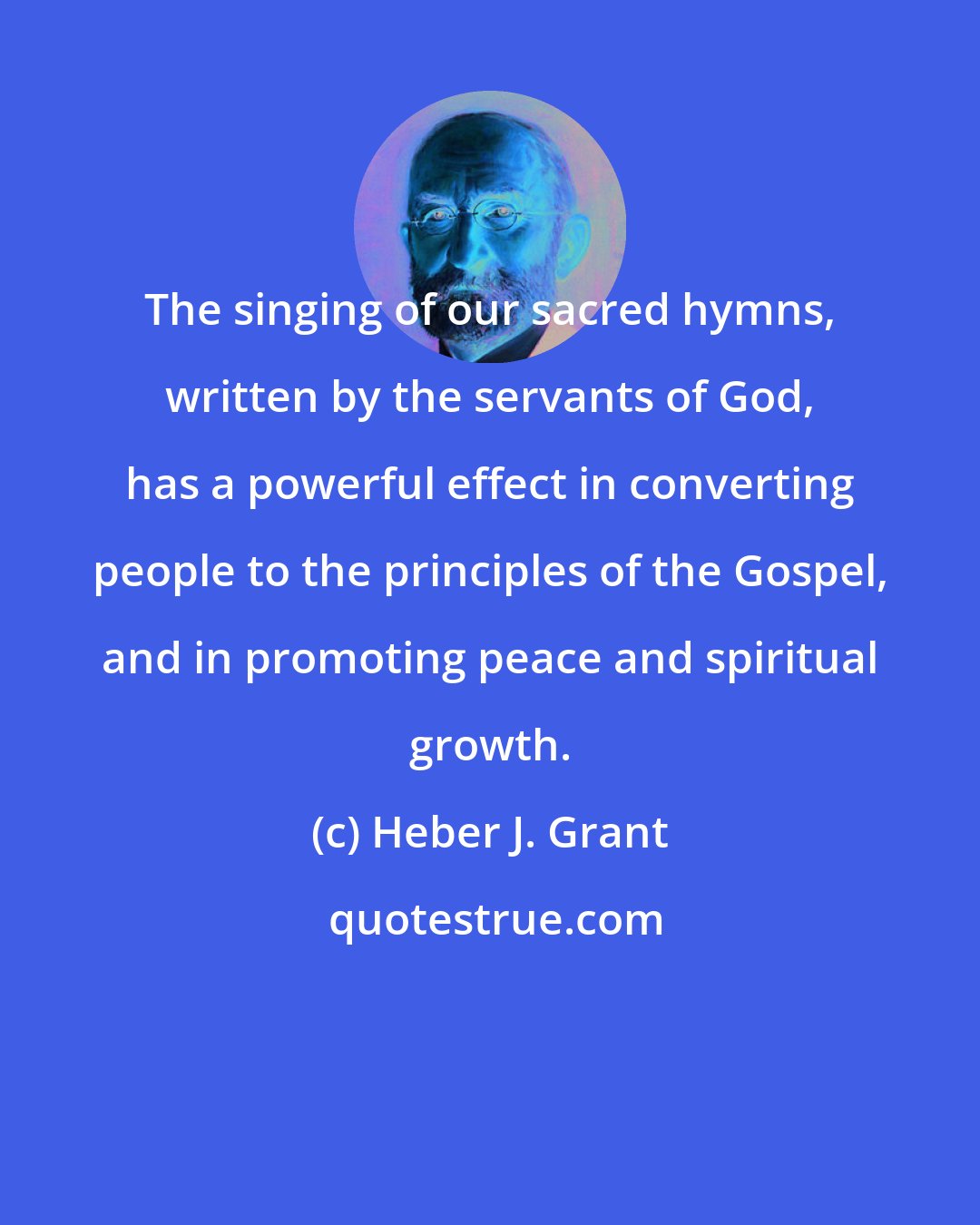 Heber J. Grant: The singing of our sacred hymns, written by the servants of God, has a powerful effect in converting people to the principles of the Gospel, and in promoting peace and spiritual growth.