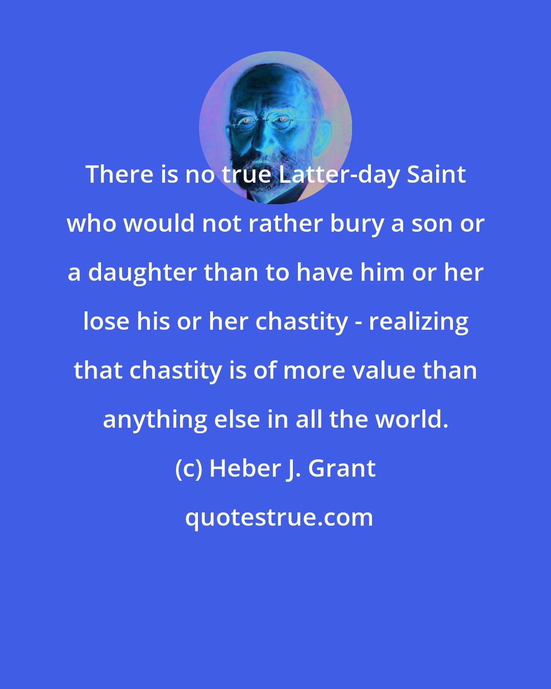 Heber J. Grant: There is no true Latter-day Saint who would not rather bury a son or a daughter than to have him or her lose his or her chastity - realizing that chastity is of more value than anything else in all the world.