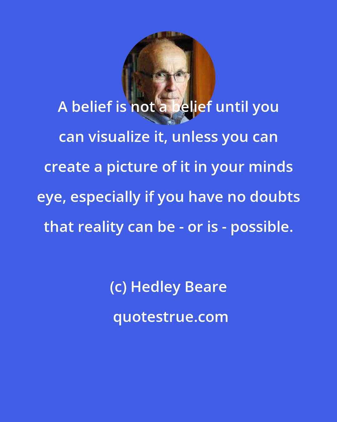 Hedley Beare: A belief is not a belief until you can visualize it, unless you can create a picture of it in your minds eye, especially if you have no doubts that reality can be - or is - possible.