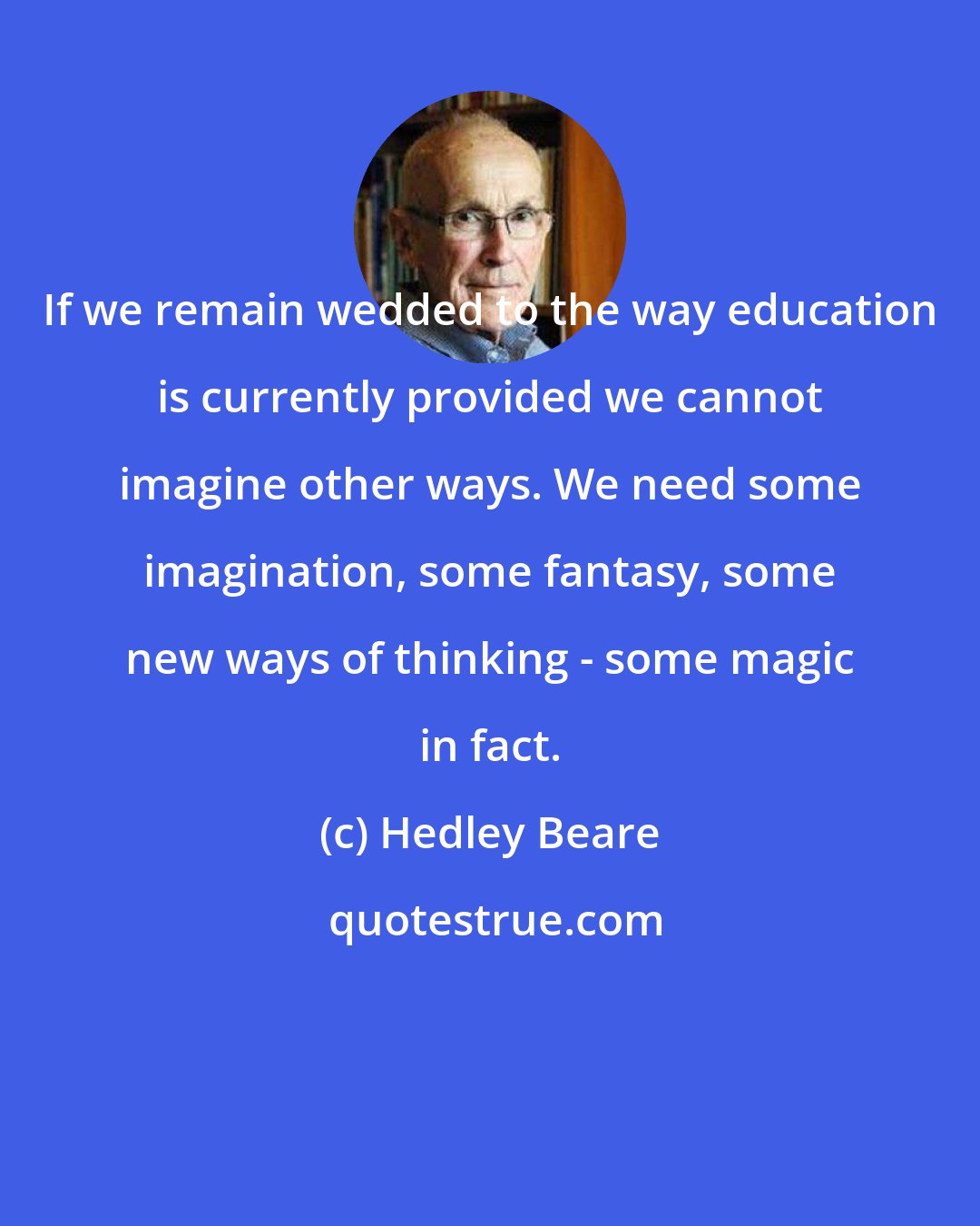 Hedley Beare: If we remain wedded to the way education is currently provided we cannot imagine other ways. We need some imagination, some fantasy, some new ways of thinking - some magic in fact.