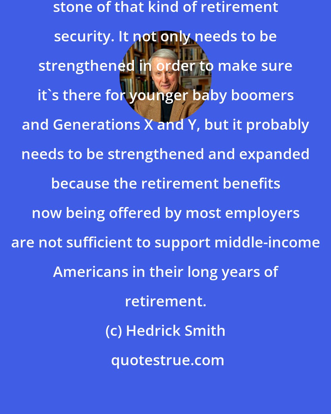 Hedrick Smith: Social Security is the foundation stone of that kind of retirement security. It not only needs to be strengthened in order to make sure it's there for younger baby boomers and Generations X and Y, but it probably needs to be strengthened and expanded because the retirement benefits now being offered by most employers are not sufficient to support middle-income Americans in their long years of retirement.