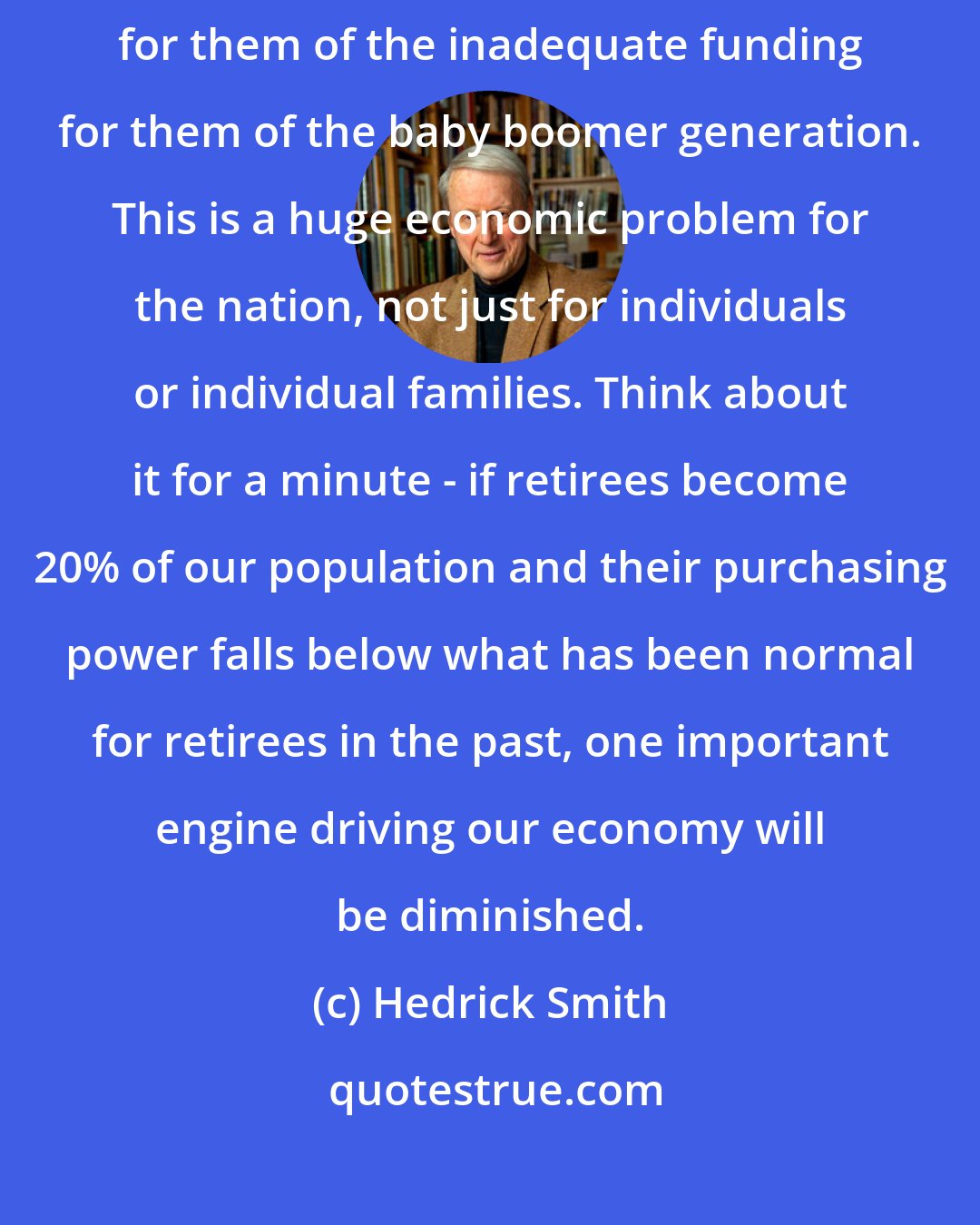 Hedrick Smith: The children of baby boomers should take very seriously the consequences for them of the inadequate funding for them of the baby boomer generation. This is a huge economic problem for the nation, not just for individuals or individual families. Think about it for a minute - if retirees become 20% of our population and their purchasing power falls below what has been normal for retirees in the past, one important engine driving our economy will be diminished.