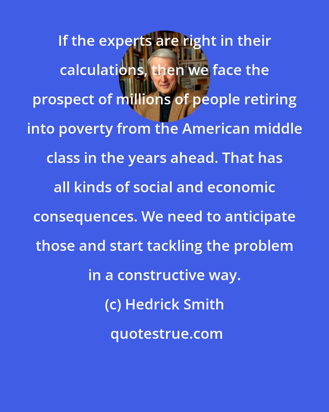 Hedrick Smith: If the experts are right in their calculations, then we face the prospect of millions of people retiring into poverty from the American middle class in the years ahead. That has all kinds of social and economic consequences. We need to anticipate those and start tackling the problem in a constructive way.