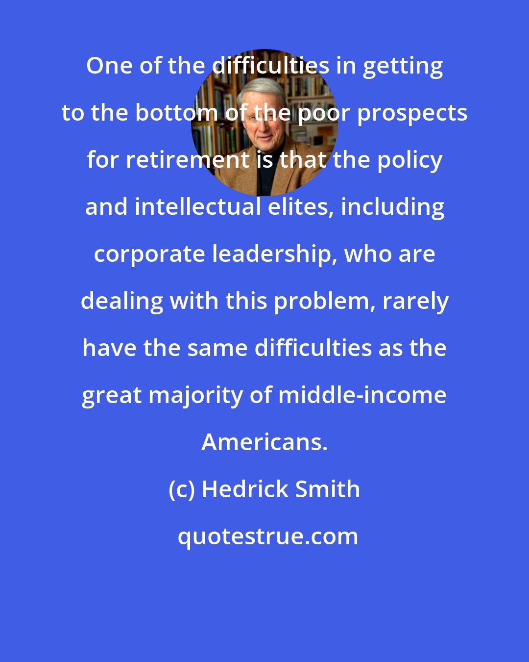 Hedrick Smith: One of the difficulties in getting to the bottom of the poor prospects for retirement is that the policy and intellectual elites, including corporate leadership, who are dealing with this problem, rarely have the same difficulties as the great majority of middle-income Americans.