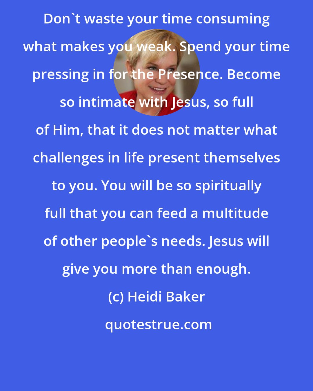 Heidi Baker: Don't waste your time consuming what makes you weak. Spend your time pressing in for the Presence. Become so intimate with Jesus, so full of Him, that it does not matter what challenges in life present themselves to you. You will be so spiritually full that you can feed a multitude of other people's needs. Jesus will give you more than enough.