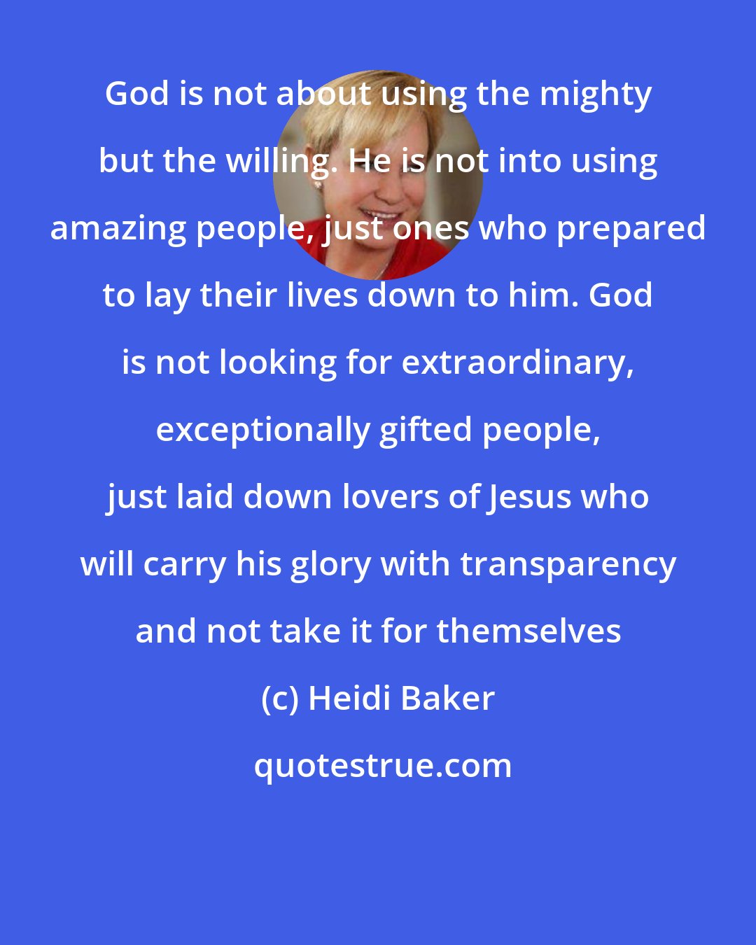 Heidi Baker: God is not about using the mighty but the willing. He is not into using amazing people, just ones who prepared to lay their lives down to him. God is not looking for extraordinary, exceptionally gifted people, just laid down lovers of Jesus who will carry his glory with transparency and not take it for themselves