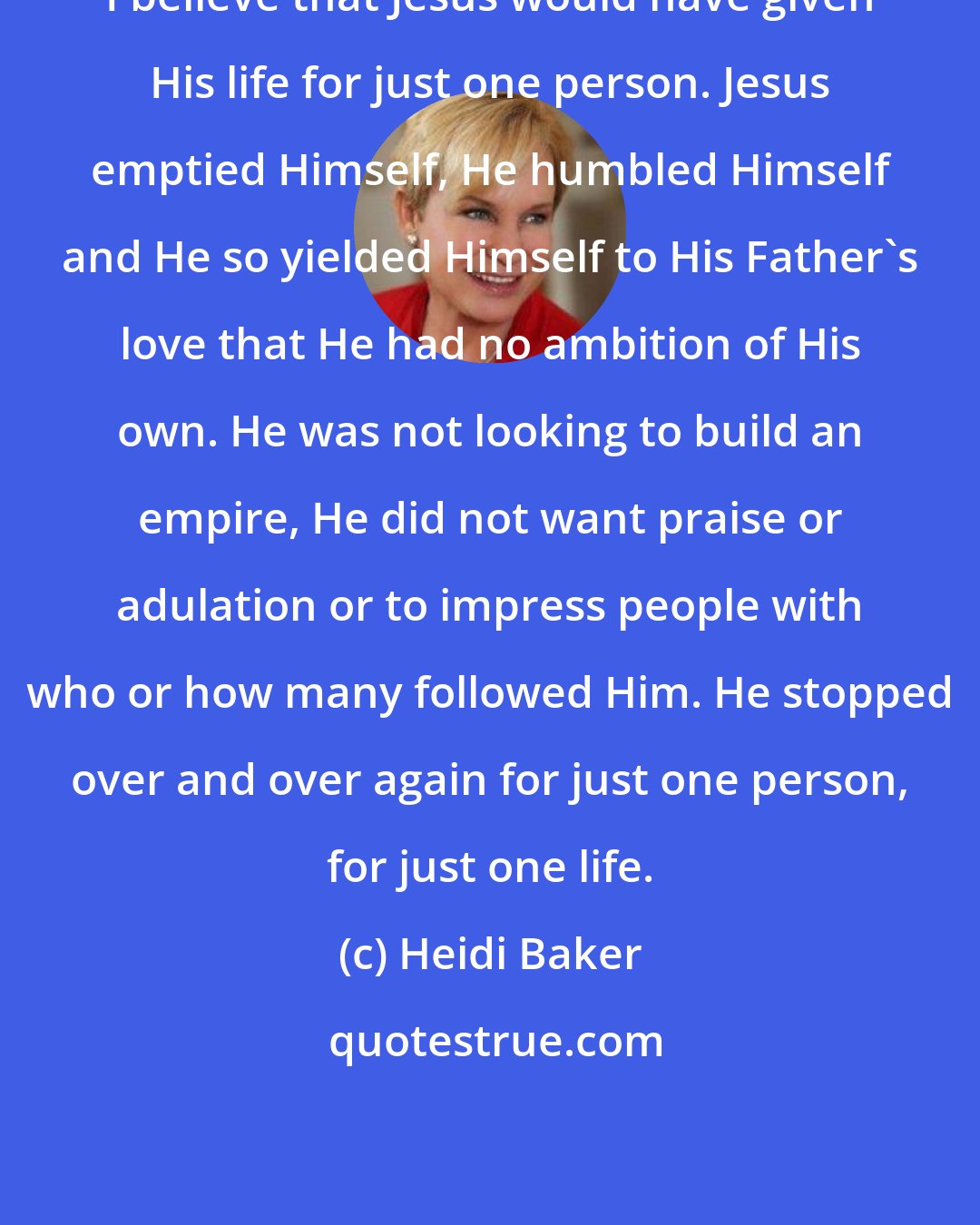 Heidi Baker: I believe that Jesus would have given His life for just one person. Jesus emptied Himself, He humbled Himself and He so yielded Himself to His Father's love that He had no ambition of His own. He was not looking to build an empire, He did not want praise or adulation or to impress people with who or how many followed Him. He stopped over and over again for just one person, for just one life.