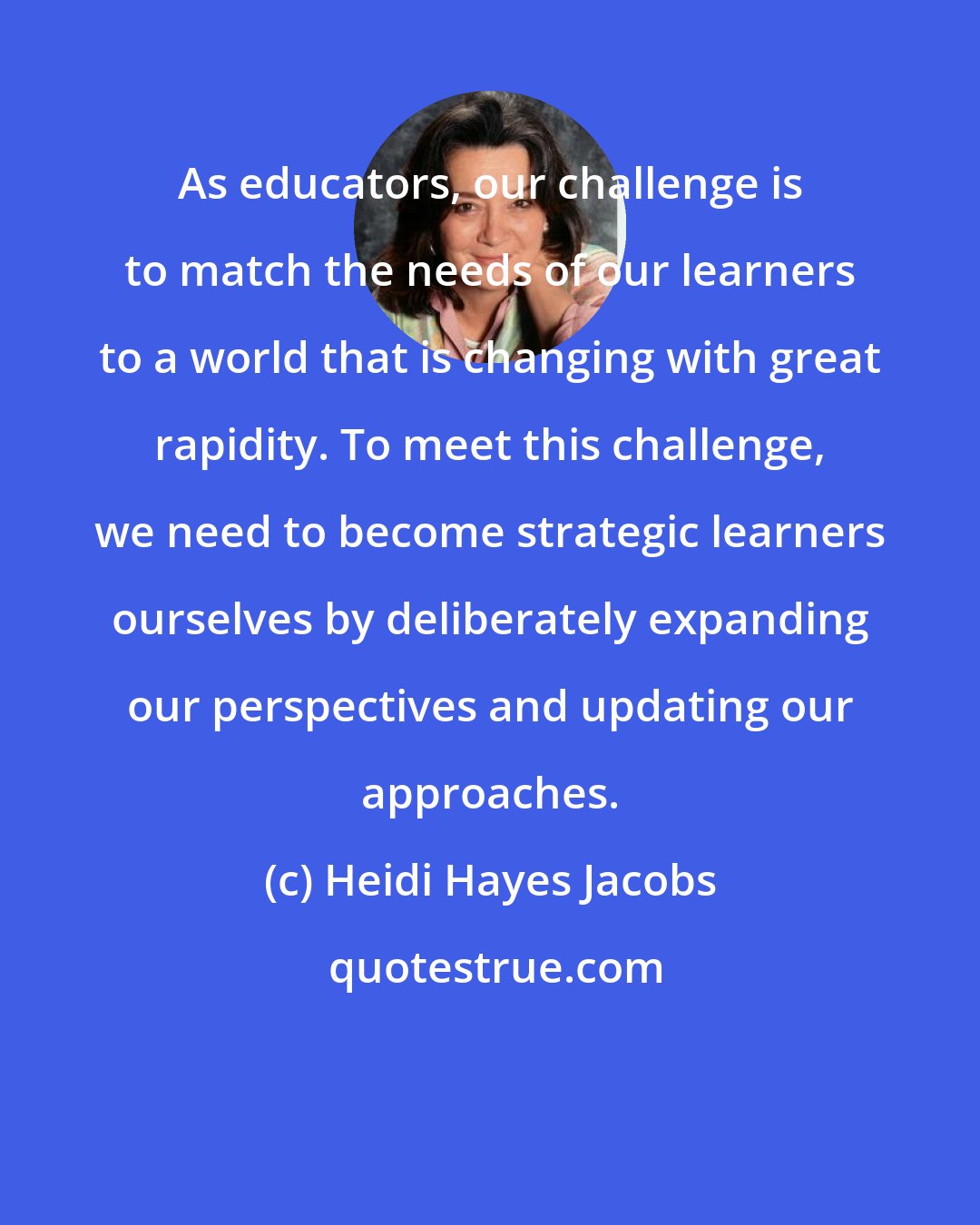 Heidi Hayes Jacobs: As educators, our challenge is to match the needs of our learners to a world that is changing with great rapidity. To meet this challenge, we need to become strategic learners ourselves by deliberately expanding our perspectives and updating our approaches.