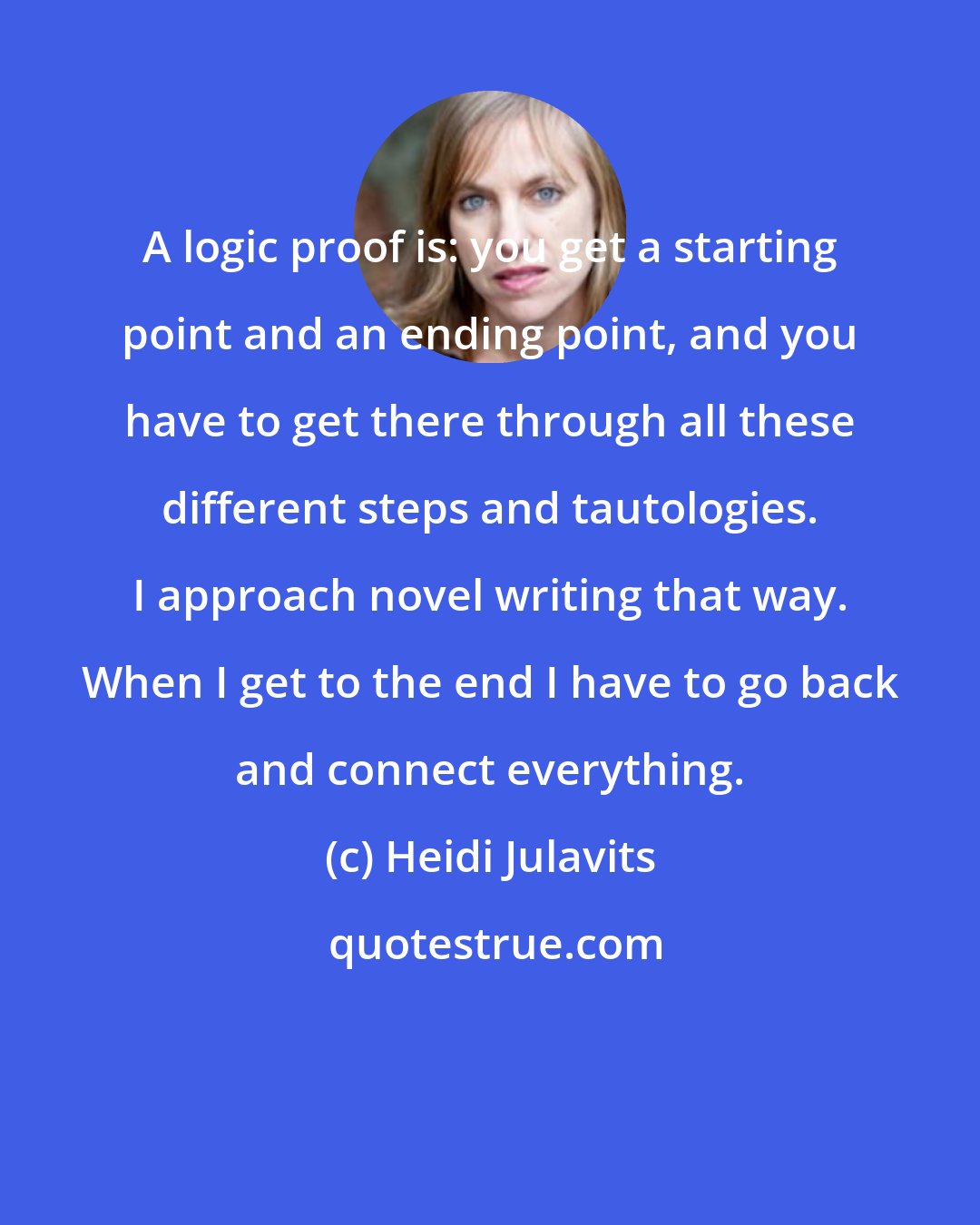 Heidi Julavits: A logic proof is: you get a starting point and an ending point, and you have to get there through all these different steps and tautologies. I approach novel writing that way. When I get to the end I have to go back and connect everything.