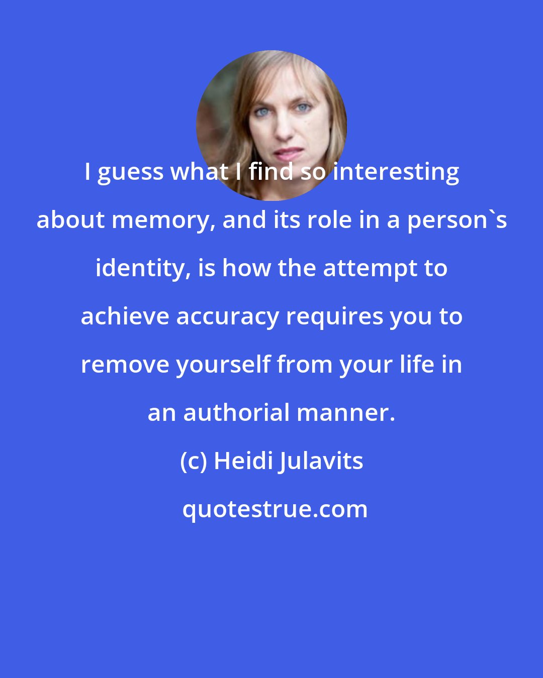 Heidi Julavits: I guess what I find so interesting about memory, and its role in a person's identity, is how the attempt to achieve accuracy requires you to remove yourself from your life in an authorial manner.