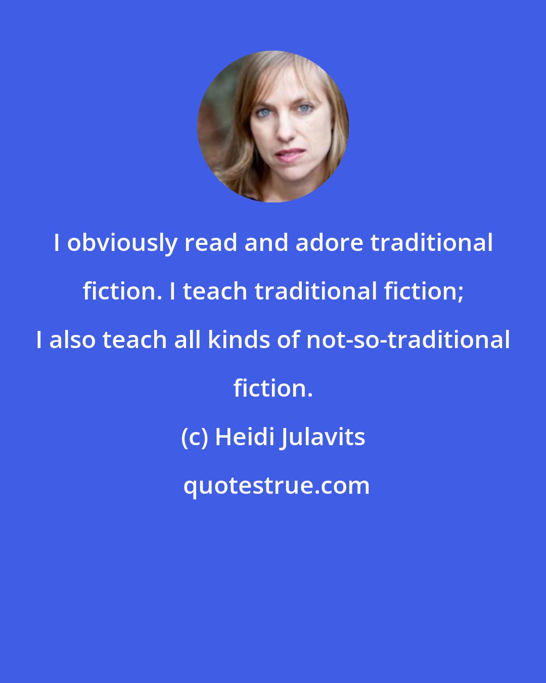Heidi Julavits: I obviously read and adore traditional fiction. I teach traditional fiction; I also teach all kinds of not-so-traditional fiction.