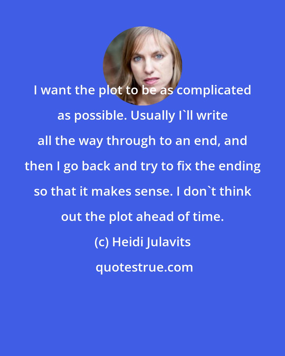 Heidi Julavits: I want the plot to be as complicated as possible. Usually I'll write all the way through to an end, and then I go back and try to fix the ending so that it makes sense. I don't think out the plot ahead of time.