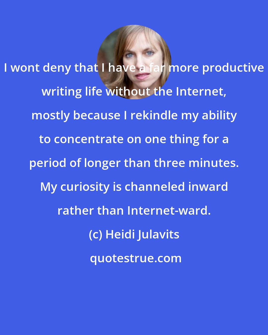 Heidi Julavits: I wont deny that I have a far more productive writing life without the Internet, mostly because I rekindle my ability to concentrate on one thing for a period of longer than three minutes. My curiosity is channeled inward rather than Internet-ward.