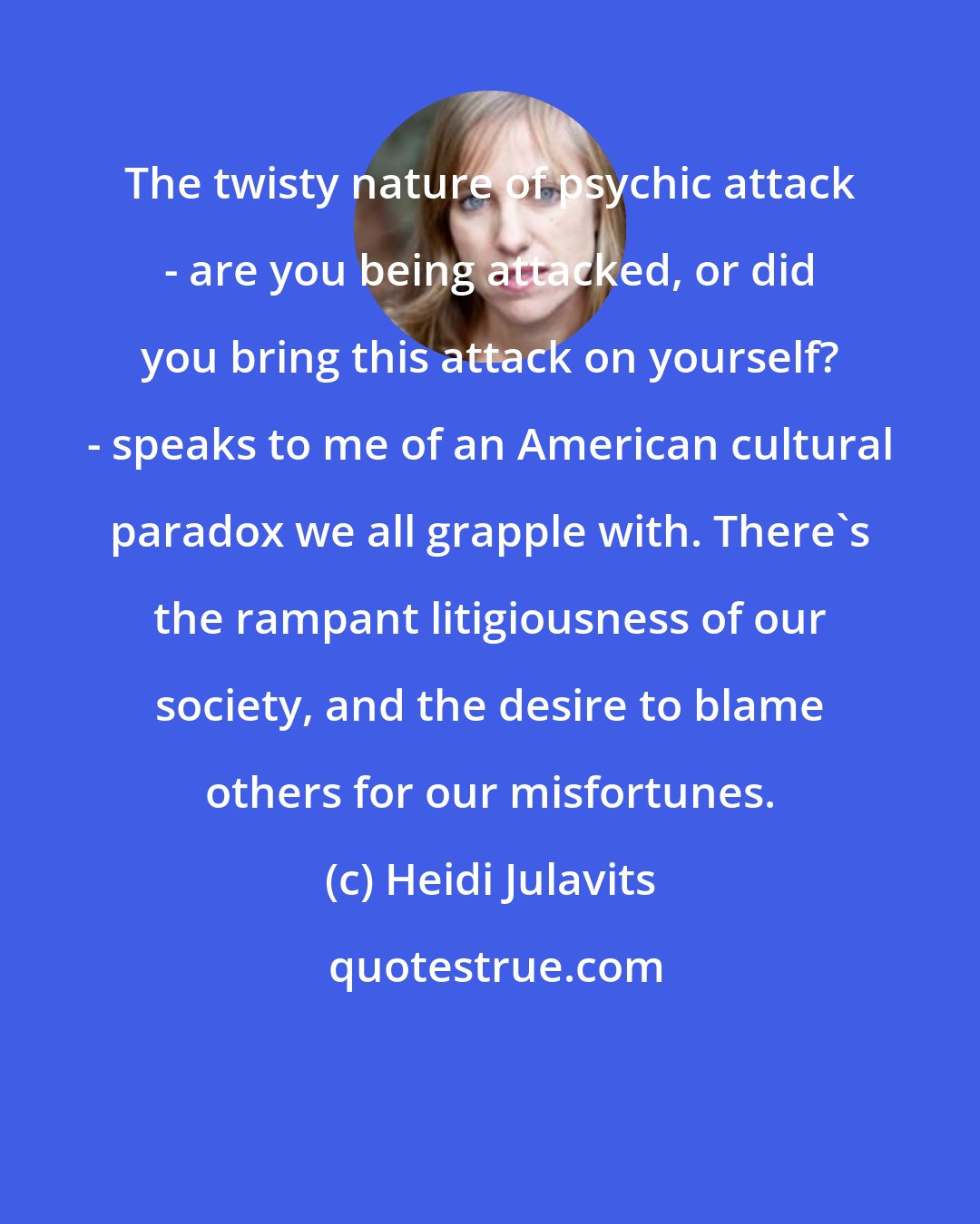 Heidi Julavits: The twisty nature of psychic attack - are you being attacked, or did you bring this attack on yourself? - speaks to me of an American cultural paradox we all grapple with. There's the rampant litigiousness of our society, and the desire to blame others for our misfortunes.