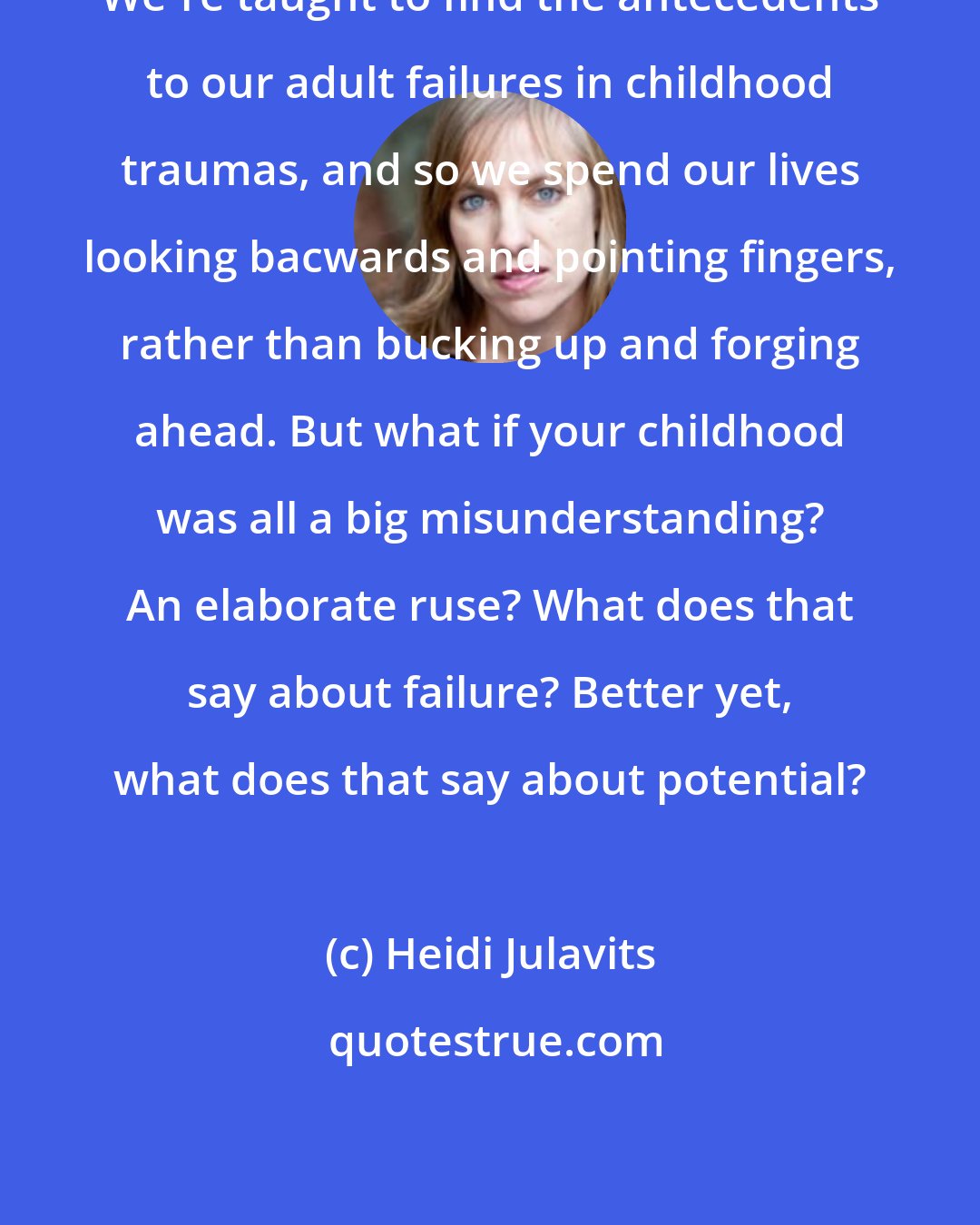 Heidi Julavits: We're taught to find the antecedents to our adult failures in childhood traumas, and so we spend our lives looking bacwards and pointing fingers, rather than bucking up and forging ahead. But what if your childhood was all a big misunderstanding? An elaborate ruse? What does that say about failure? Better yet, what does that say about potential?