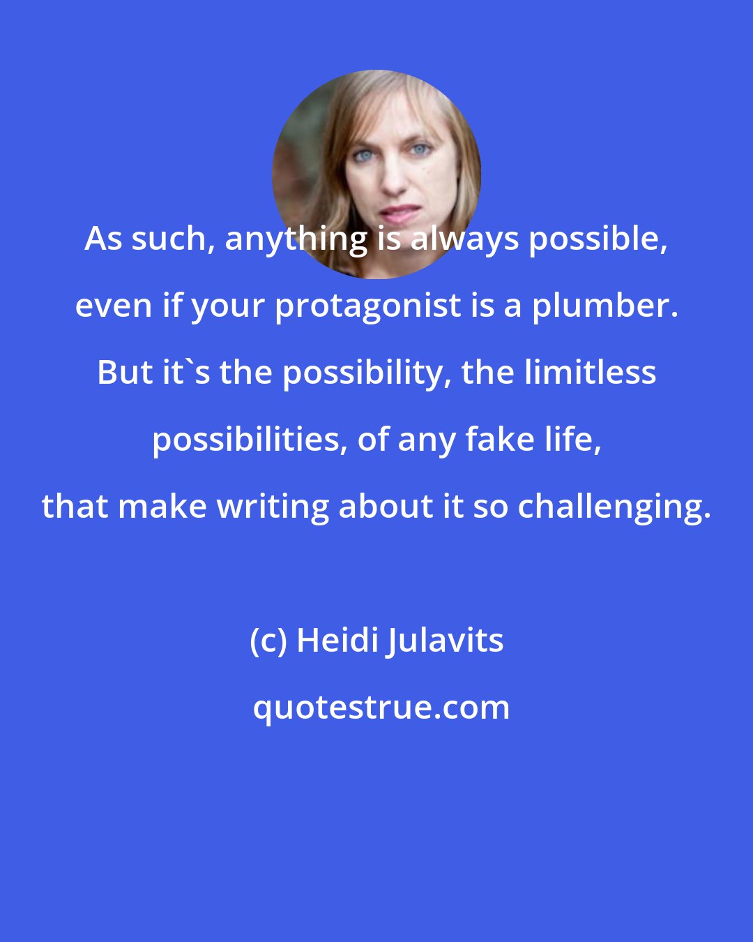 Heidi Julavits: As such, anything is always possible, even if your protagonist is a plumber. But it's the possibility, the limitless possibilities, of any fake life, that make writing about it so challenging.