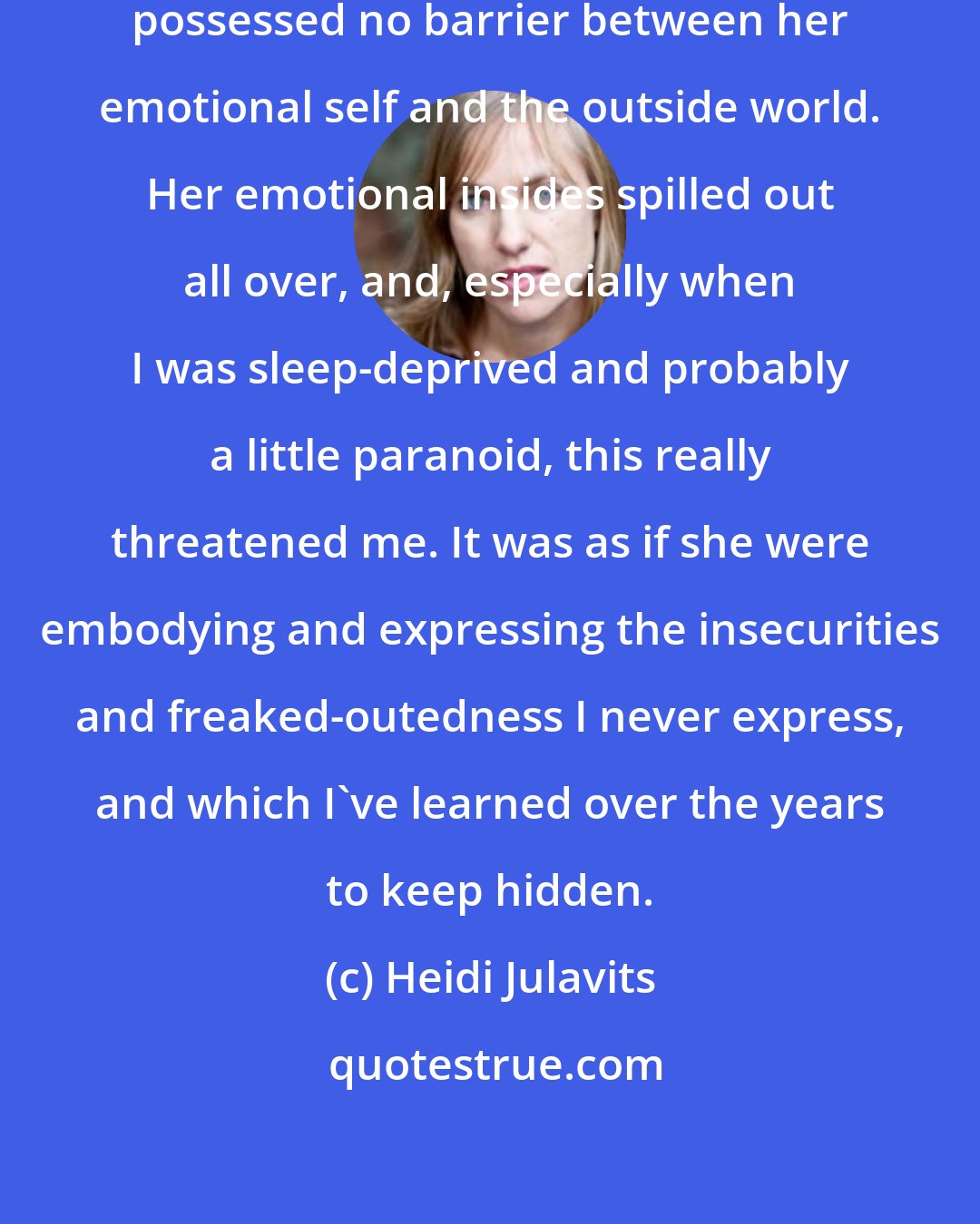 Heidi Julavits: I have a daughter who, when younger, possessed no barrier between her emotional self and the outside world. Her emotional insides spilled out all over, and, especially when I was sleep-deprived and probably a little paranoid, this really threatened me. It was as if she were embodying and expressing the insecurities and freaked-outedness I never express, and which I've learned over the years to keep hidden.