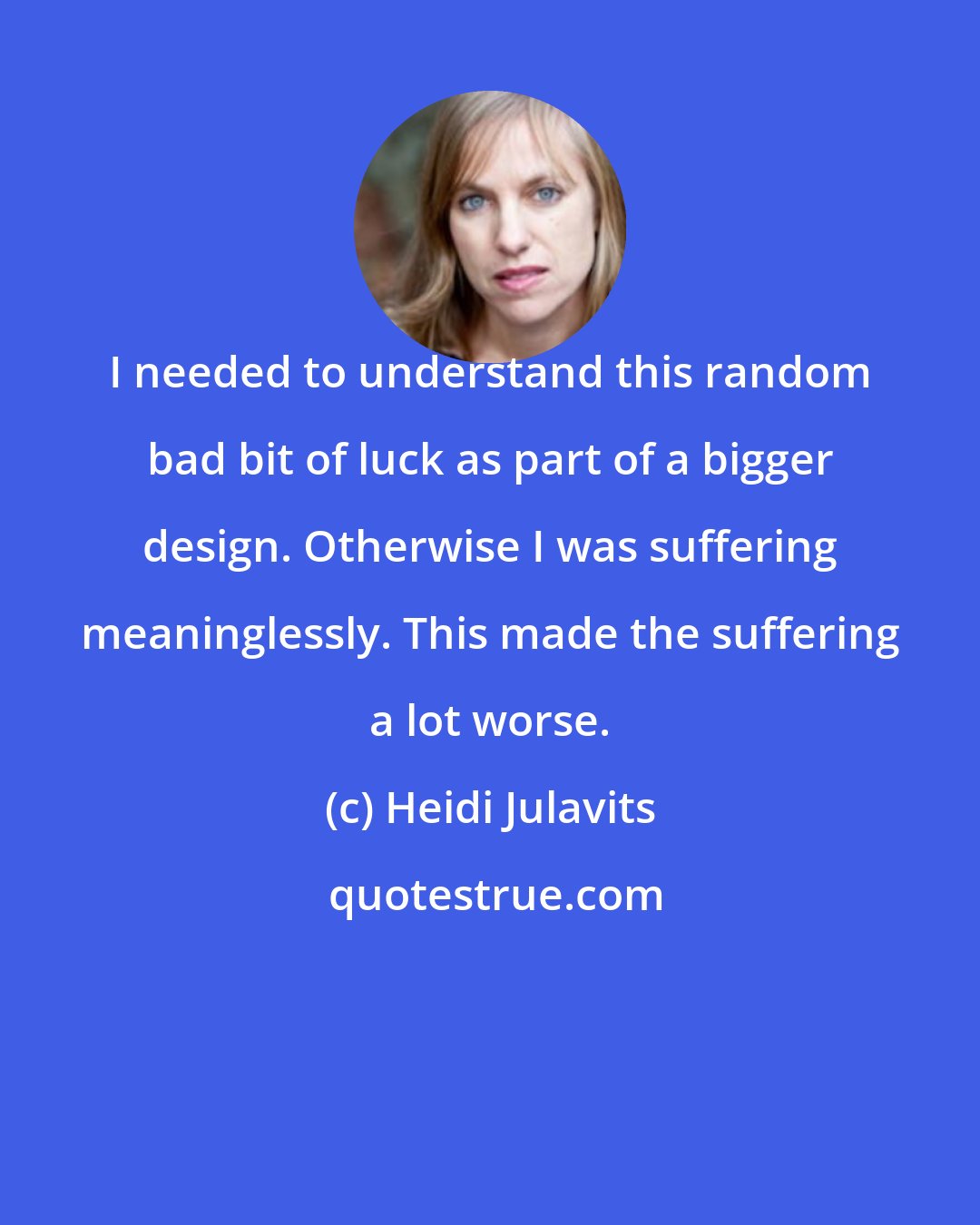 Heidi Julavits: I needed to understand this random bad bit of luck as part of a bigger design. Otherwise I was suffering meaninglessly. This made the suffering a lot worse.