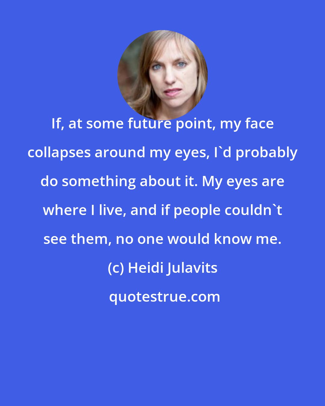 Heidi Julavits: If, at some future point, my face collapses around my eyes, I'd probably do something about it. My eyes are where I live, and if people couldn't see them, no one would know me.