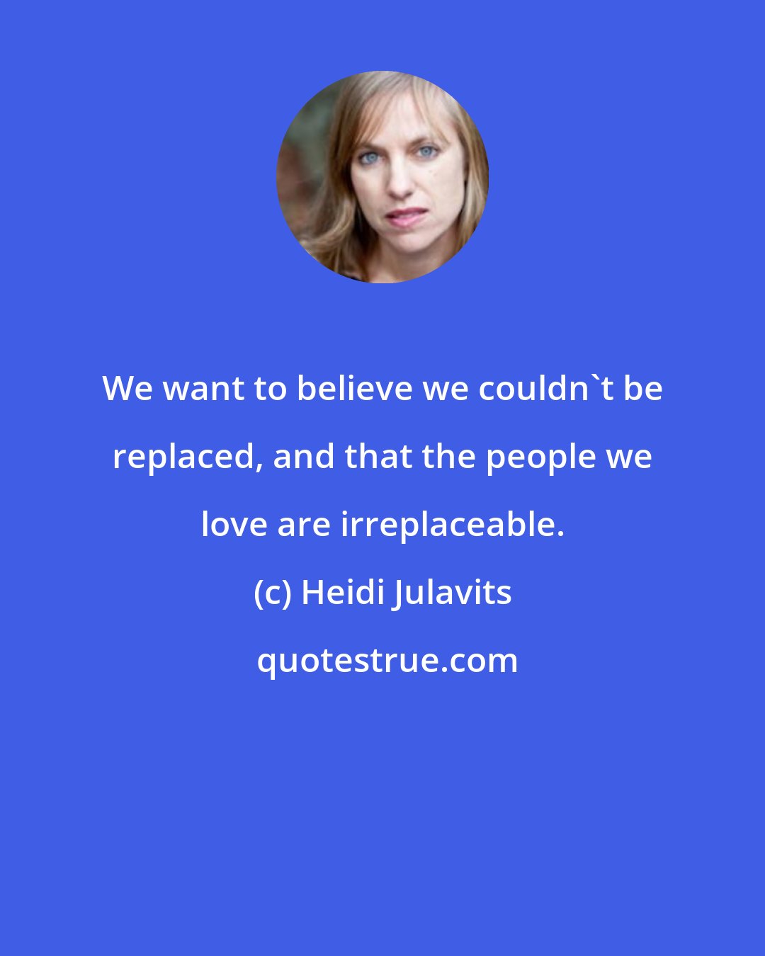 Heidi Julavits: We want to believe we couldn't be replaced, and that the people we love are irreplaceable.