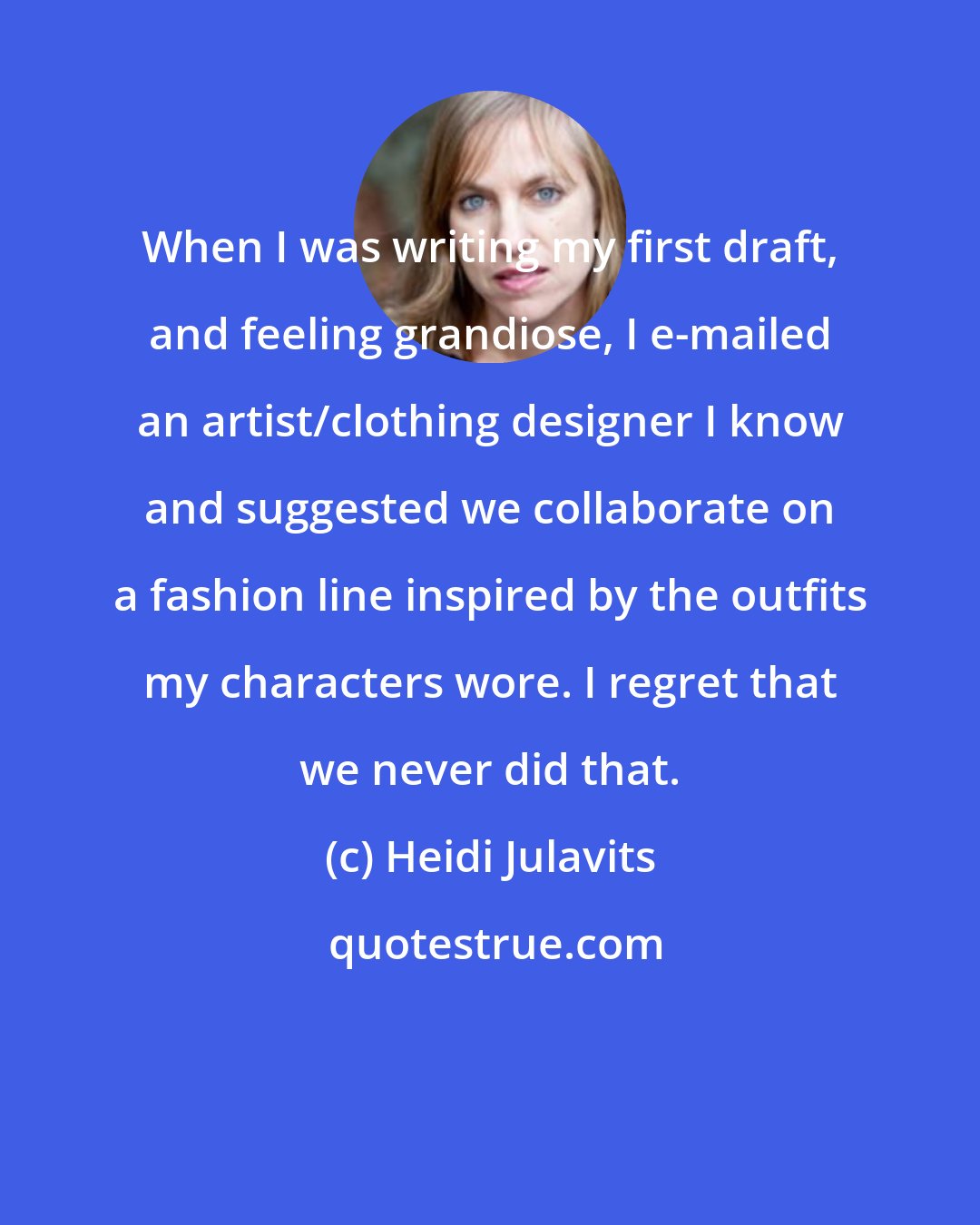 Heidi Julavits: When I was writing my first draft, and feeling grandiose, I e-mailed an artist/clothing designer I know and suggested we collaborate on a fashion line inspired by the outfits my characters wore. I regret that we never did that.