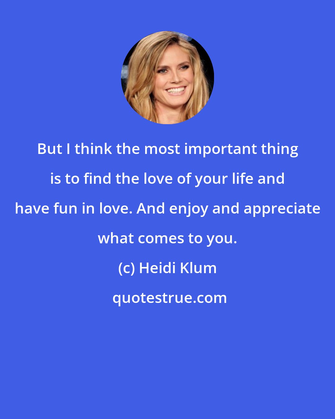 Heidi Klum: But I think the most important thing is to find the love of your life and have fun in love. And enjoy and appreciate what comes to you.