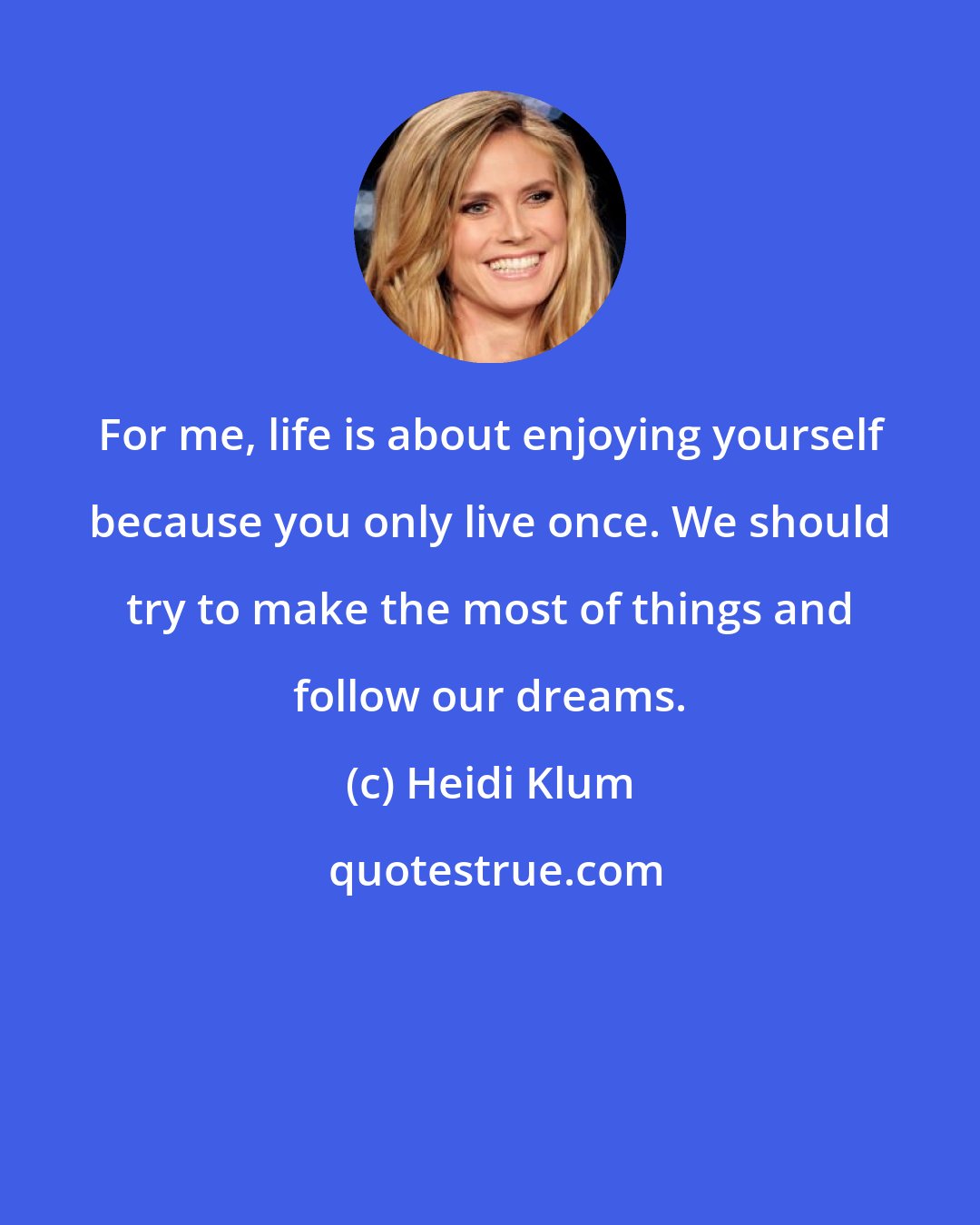Heidi Klum: For me, life is about enjoying yourself because you only live once. We should try to make the most of things and follow our dreams.