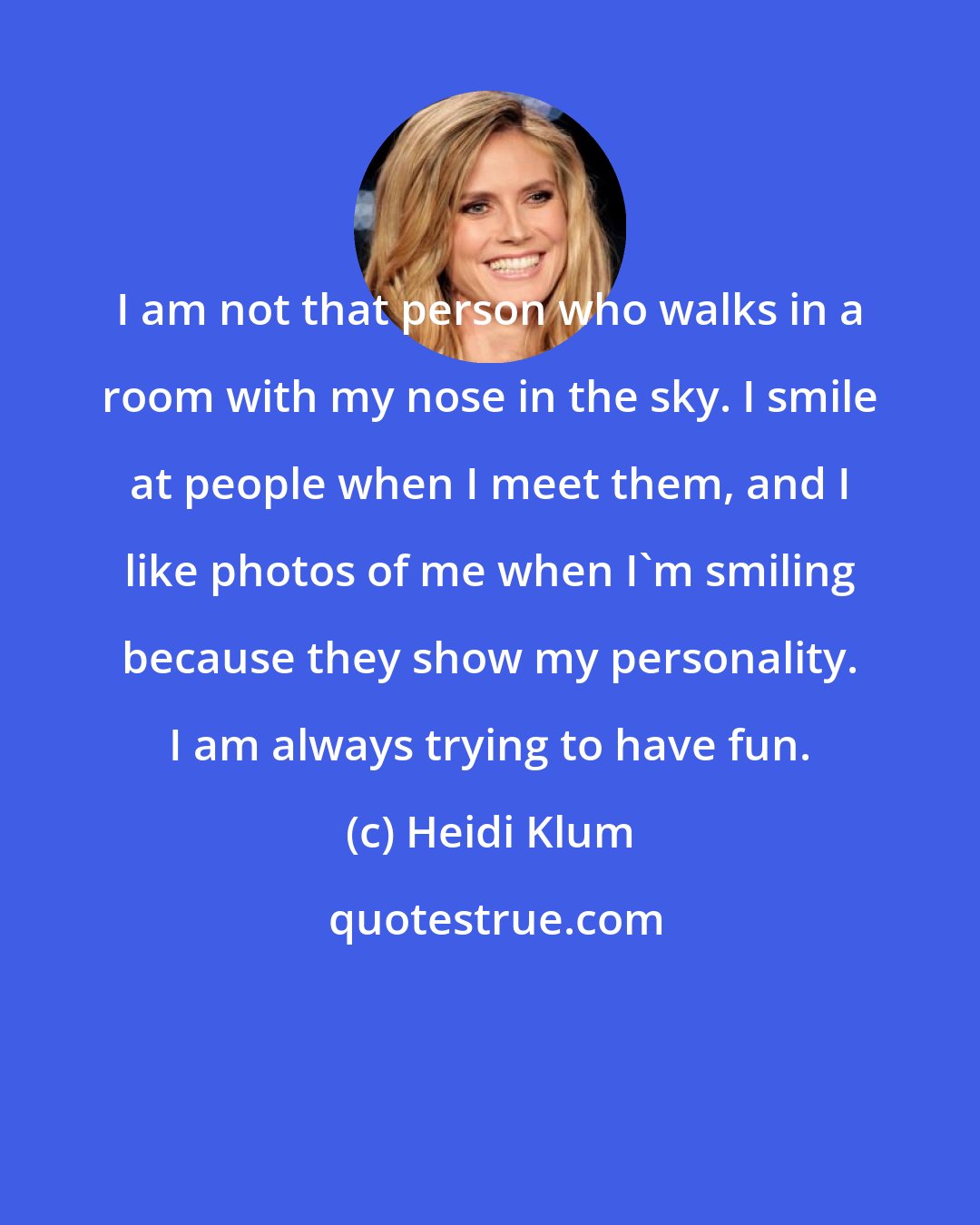 Heidi Klum: I am not that person who walks in a room with my nose in the sky. I smile at people when I meet them, and I like photos of me when I'm smiling because they show my personality. I am always trying to have fun.