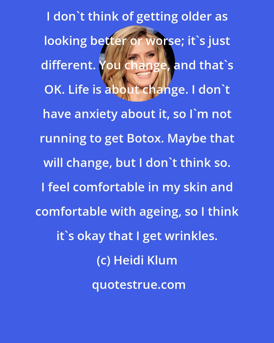 Heidi Klum: I don't think of getting older as looking better or worse; it's just different. You change, and that's OK. Life is about change. I don't have anxiety about it, so I'm not running to get Botox. Maybe that will change, but I don't think so. I feel comfortable in my skin and comfortable with ageing, so I think it's okay that I get wrinkles.