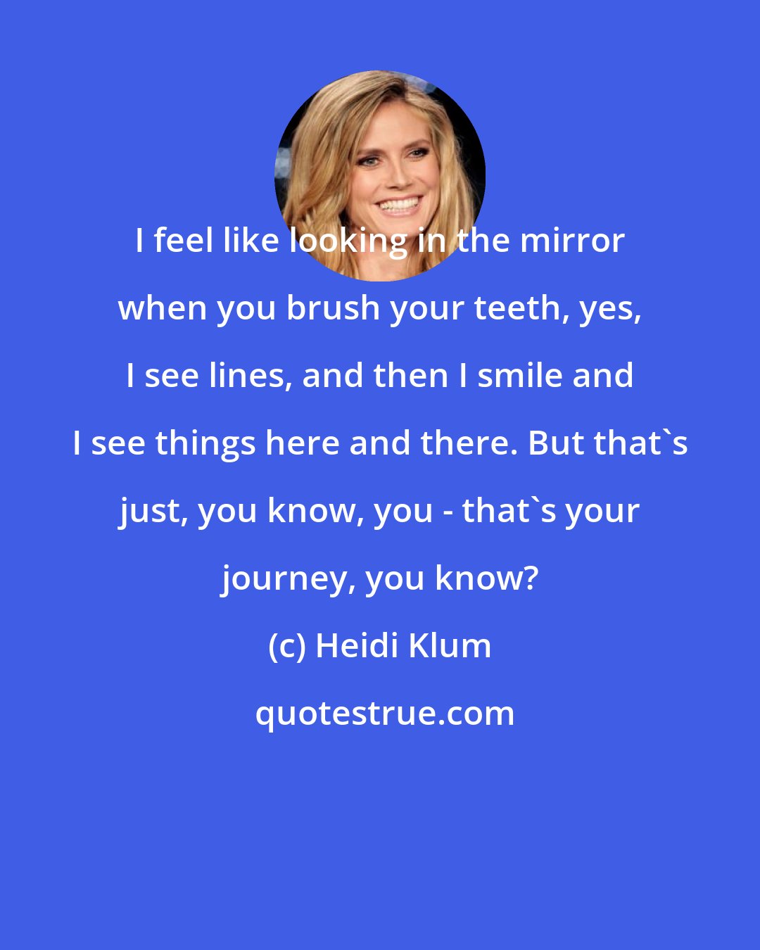 Heidi Klum: I feel like looking in the mirror when you brush your teeth, yes, I see lines, and then I smile and I see things here and there. But that's just, you know, you - that's your journey, you know?