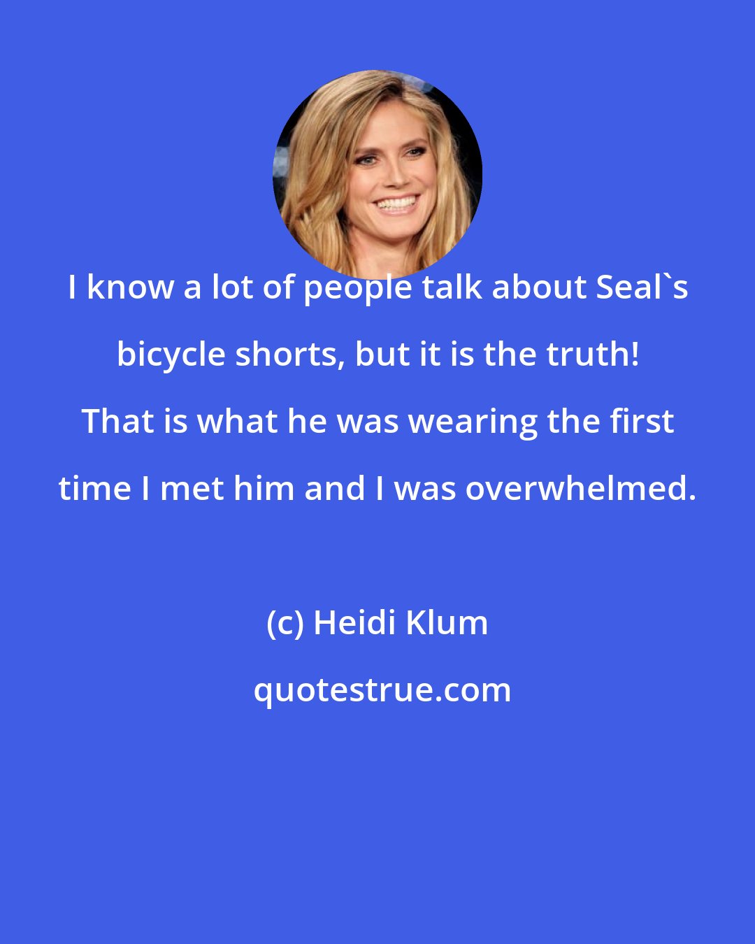 Heidi Klum: I know a lot of people talk about Seal's bicycle shorts, but it is the truth! That is what he was wearing the first time I met him and I was overwhelmed.