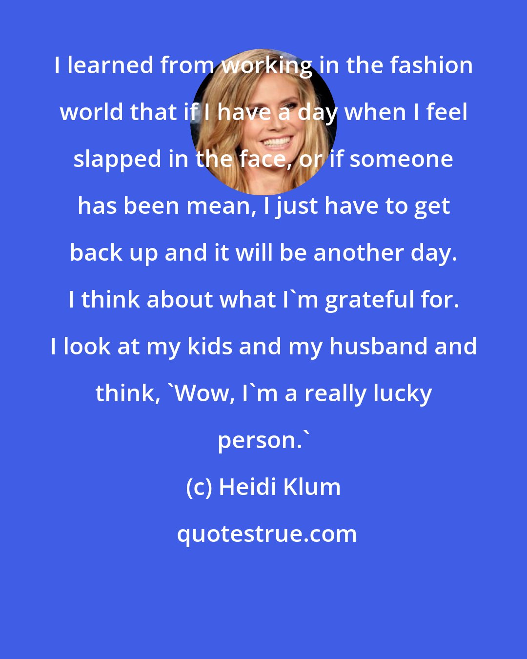 Heidi Klum: I learned from working in the fashion world that if I have a day when I feel slapped in the face, or if someone has been mean, I just have to get back up and it will be another day. I think about what I'm grateful for. I look at my kids and my husband and think, 'Wow, I'm a really lucky person.'