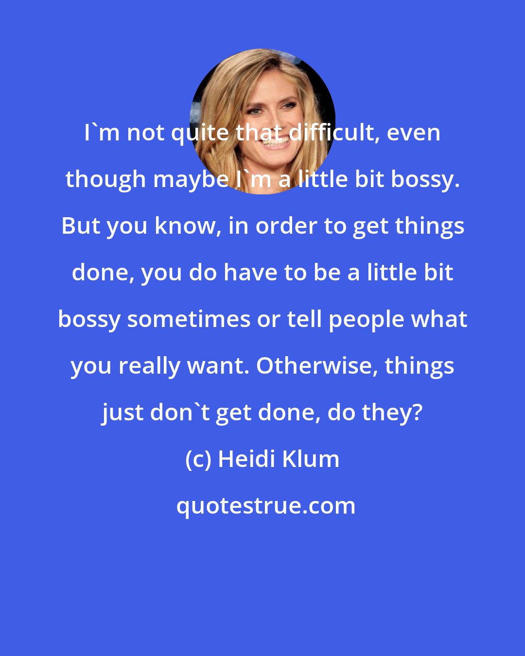 Heidi Klum: I'm not quite that difficult, even though maybe I'm a little bit bossy. But you know, in order to get things done, you do have to be a little bit bossy sometimes or tell people what you really want. Otherwise, things just don't get done, do they?