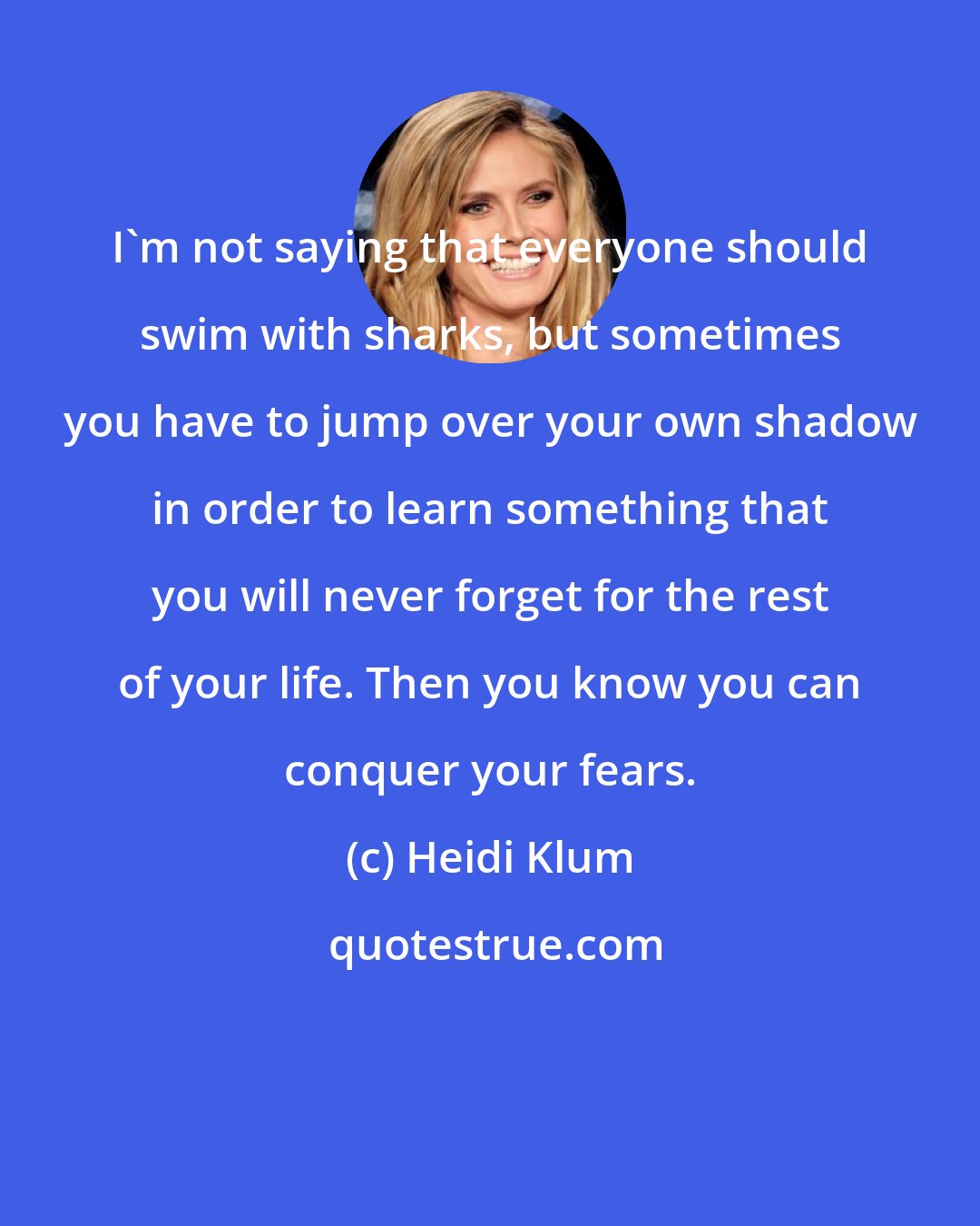 Heidi Klum: I'm not saying that everyone should swim with sharks, but sometimes you have to jump over your own shadow in order to learn something that you will never forget for the rest of your life. Then you know you can conquer your fears.