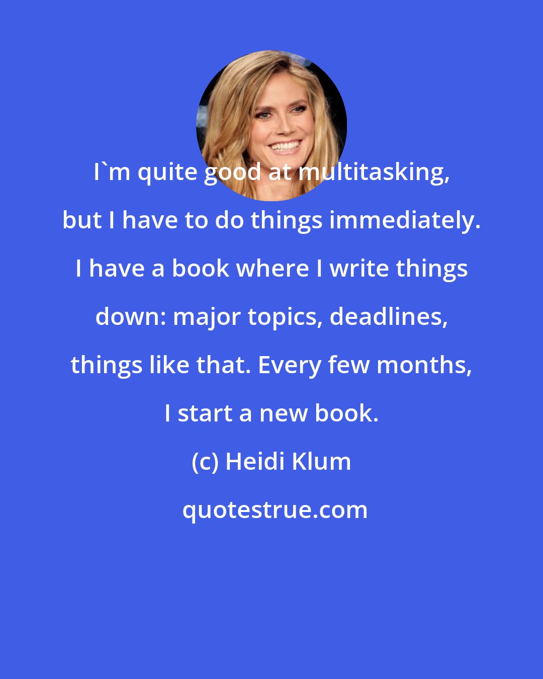 Heidi Klum: I'm quite good at multitasking, but I have to do things immediately. I have a book where I write things down: major topics, deadlines, things like that. Every few months, I start a new book.