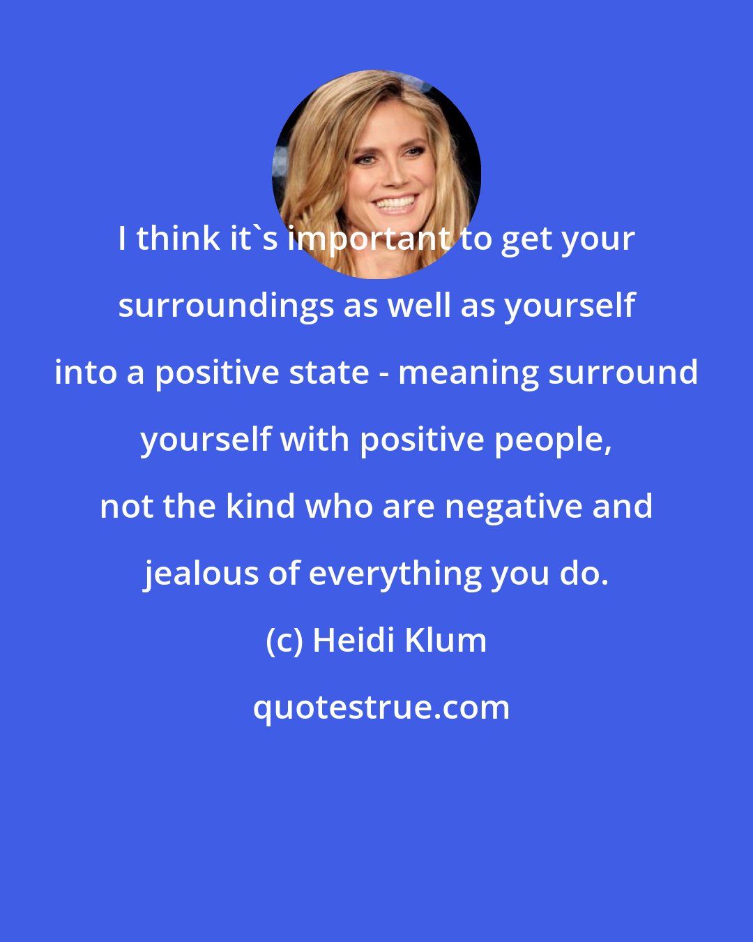 Heidi Klum: I think it's important to get your surroundings as well as yourself into a positive state - meaning surround yourself with positive people, not the kind who are negative and jealous of everything you do.