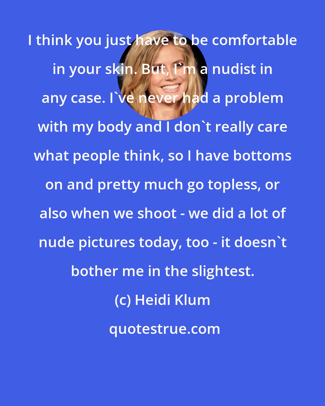 Heidi Klum: I think you just have to be comfortable in your skin. But, I'm a nudist in any case. I've never had a problem with my body and I don't really care what people think, so I have bottoms on and pretty much go topless, or also when we shoot - we did a lot of nude pictures today, too - it doesn't bother me in the slightest.