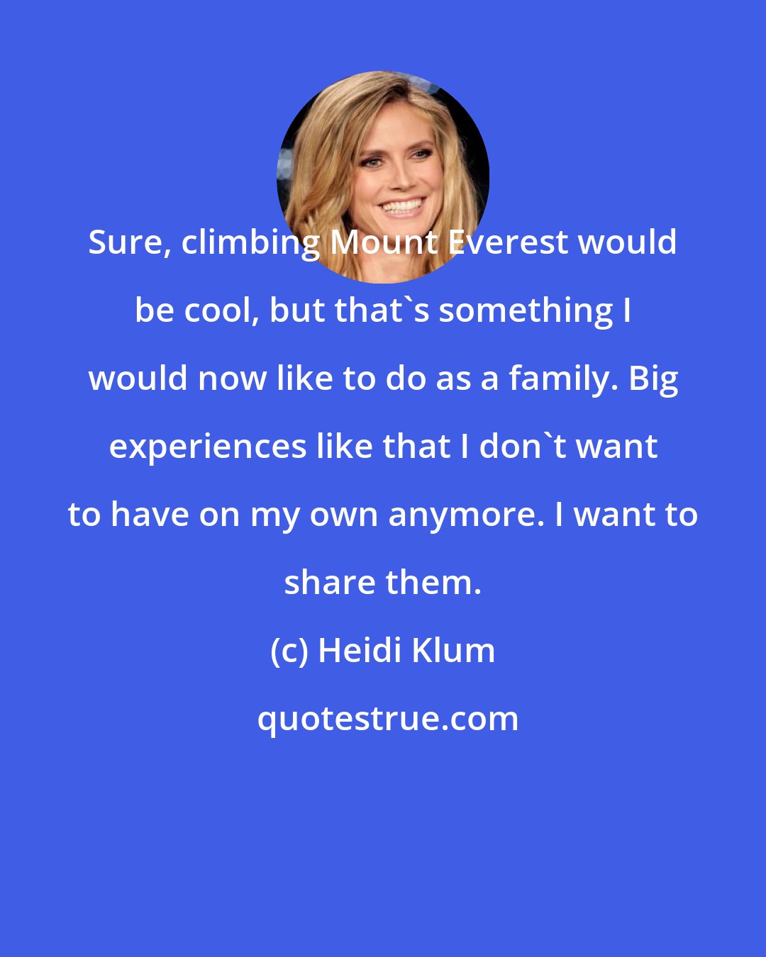 Heidi Klum: Sure, climbing Mount Everest would be cool, but that's something I would now like to do as a family. Big experiences like that I don't want to have on my own anymore. I want to share them.