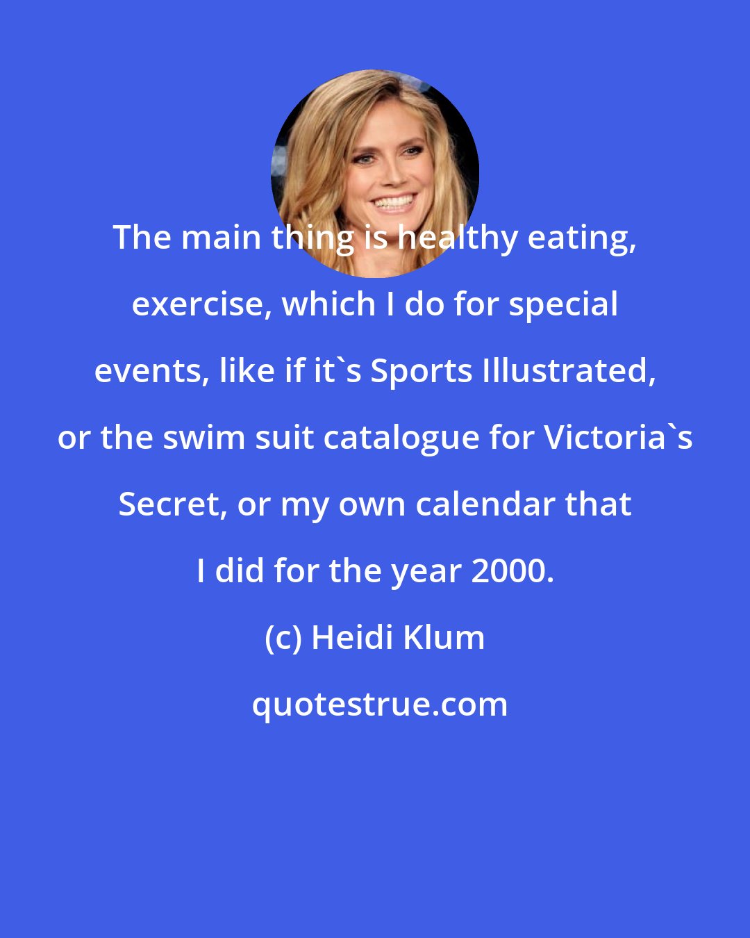 Heidi Klum: The main thing is healthy eating, exercise, which I do for special events, like if it's Sports Illustrated, or the swim suit catalogue for Victoria's Secret, or my own calendar that I did for the year 2000.
