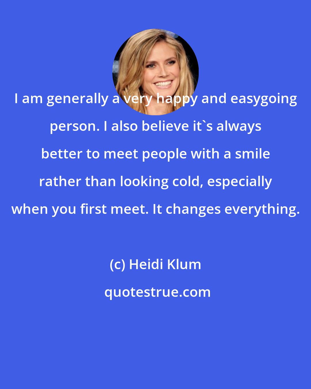 Heidi Klum: I am generally a very happy and easygoing person. I also believe it's always better to meet people with a smile rather than looking cold, especially when you first meet. It changes everything.