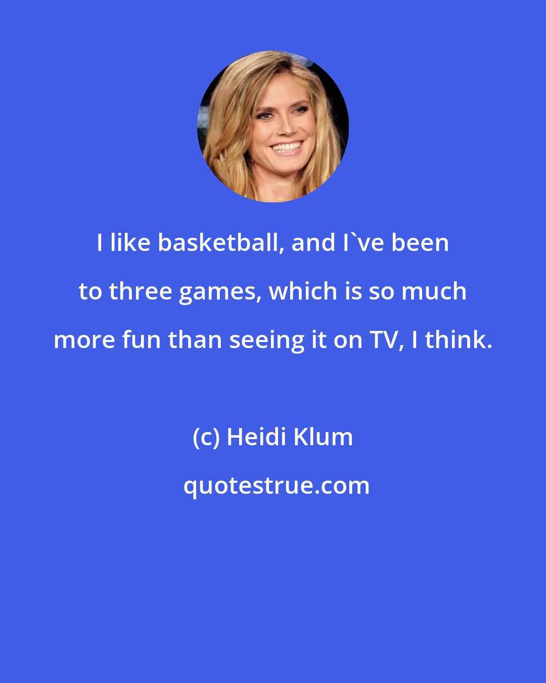 Heidi Klum: I like basketball, and I've been to three games, which is so much more fun than seeing it on TV, I think.