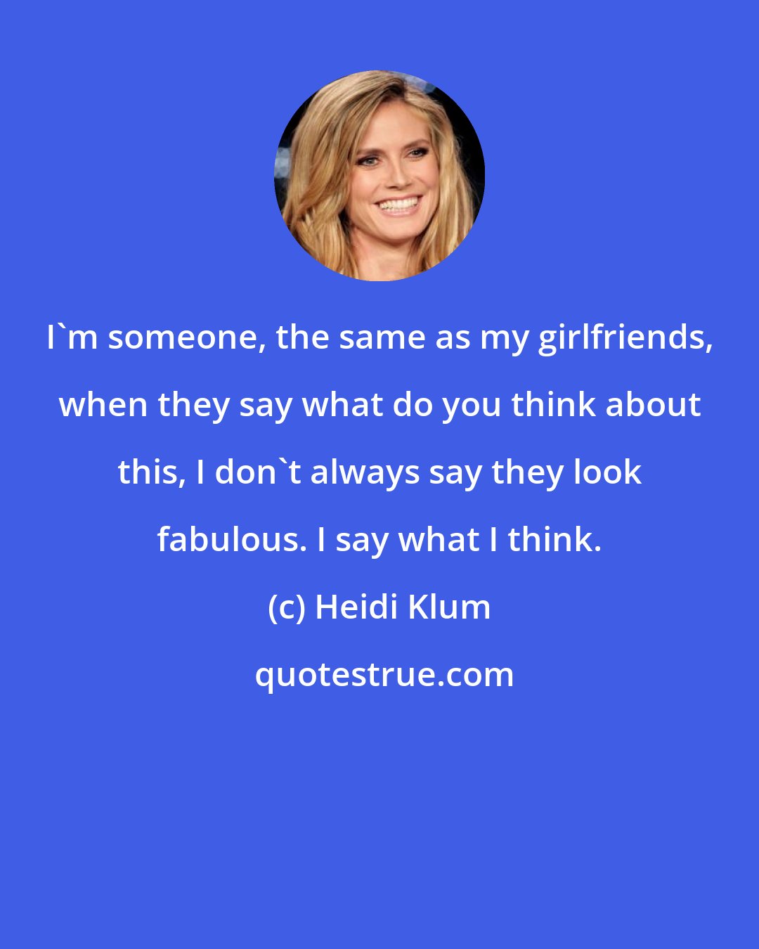 Heidi Klum: I'm someone, the same as my girlfriends, when they say what do you think about this, I don't always say they look fabulous. I say what I think.