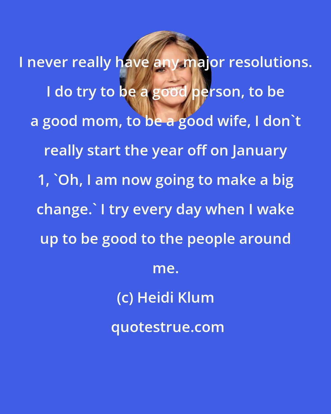 Heidi Klum: I never really have any major resolutions. I do try to be a good person, to be a good mom, to be a good wife, I don't really start the year off on January 1, 'Oh, I am now going to make a big change.' I try every day when I wake up to be good to the people around me.
