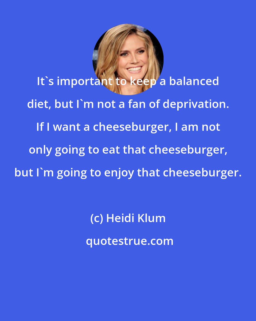 Heidi Klum: It's important to keep a balanced diet, but I'm not a fan of deprivation. If I want a cheeseburger, I am not only going to eat that cheeseburger, but I'm going to enjoy that cheeseburger.