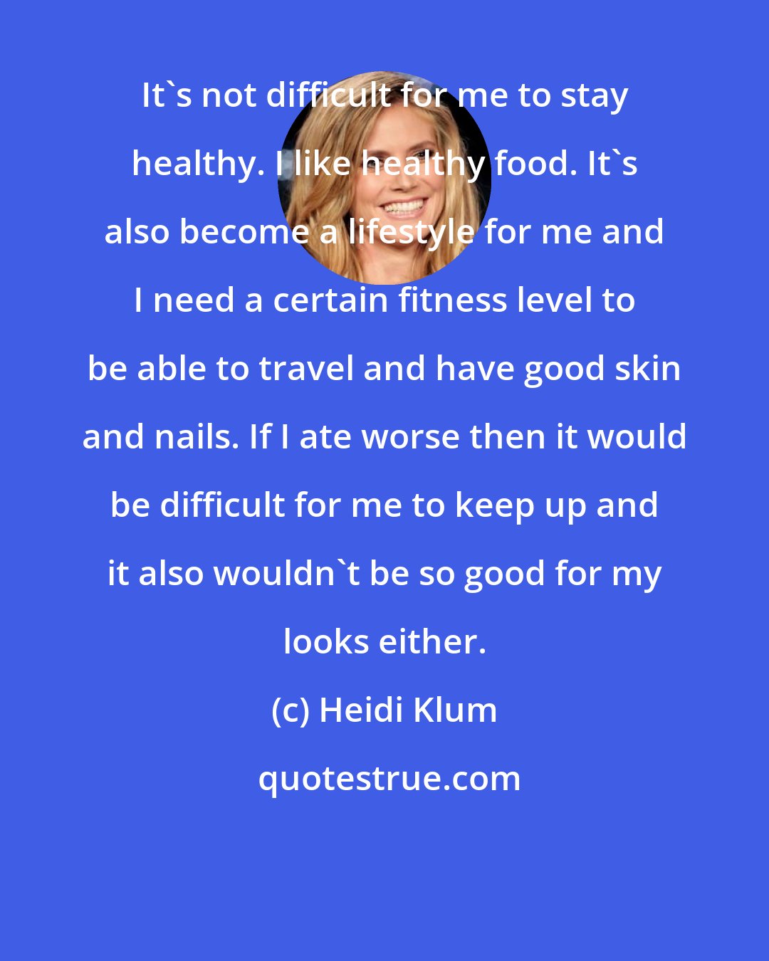 Heidi Klum: It's not difficult for me to stay healthy. I like healthy food. It's also become a lifestyle for me and I need a certain fitness level to be able to travel and have good skin and nails. If I ate worse then it would be difficult for me to keep up and it also wouldn't be so good for my looks either.