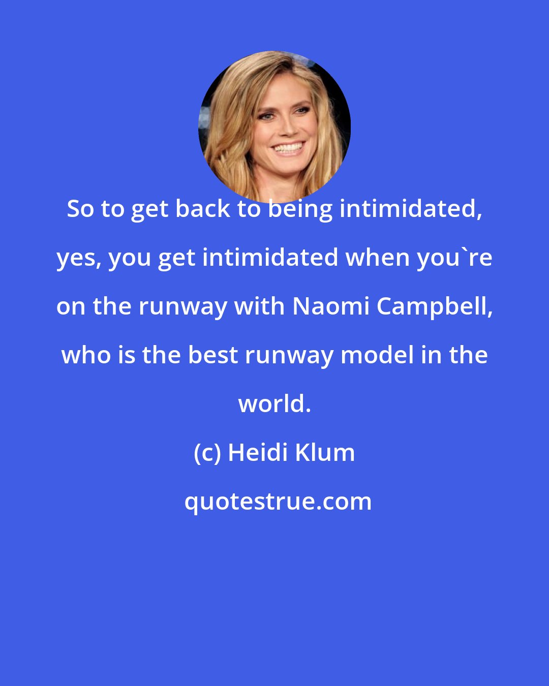 Heidi Klum: So to get back to being intimidated, yes, you get intimidated when you're on the runway with Naomi Campbell, who is the best runway model in the world.