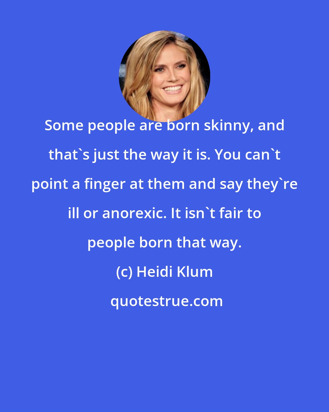 Heidi Klum: Some people are born skinny, and that's just the way it is. You can't point a finger at them and say they're ill or anorexic. It isn't fair to people born that way.