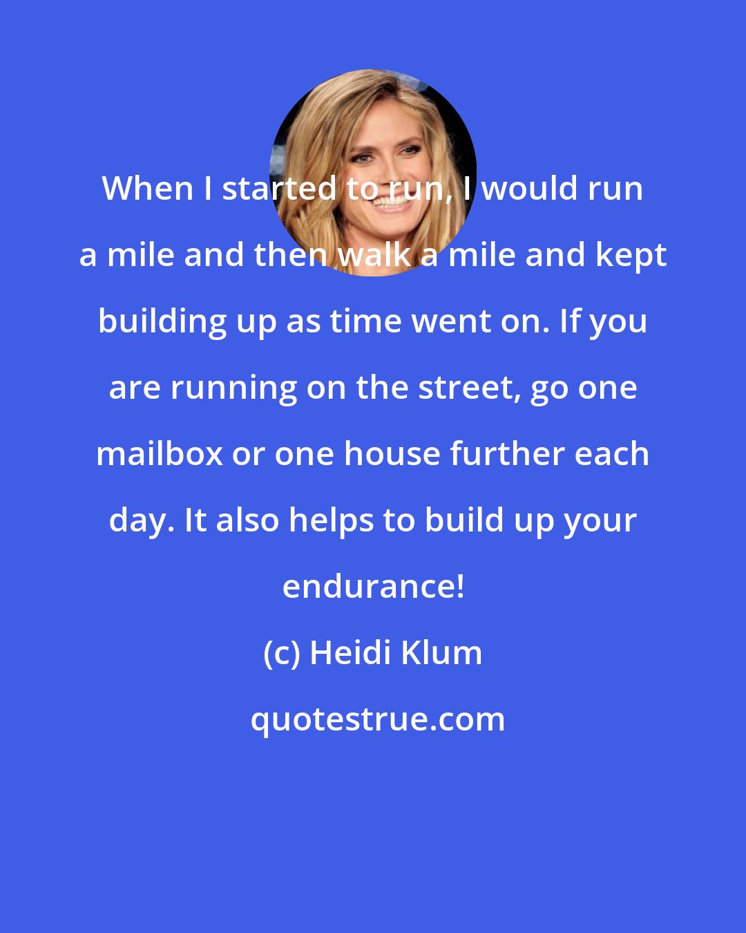 Heidi Klum: When I started to run, I would run a mile and then walk a mile and kept building up as time went on. If you are running on the street, go one mailbox or one house further each day. It also helps to build up your endurance!