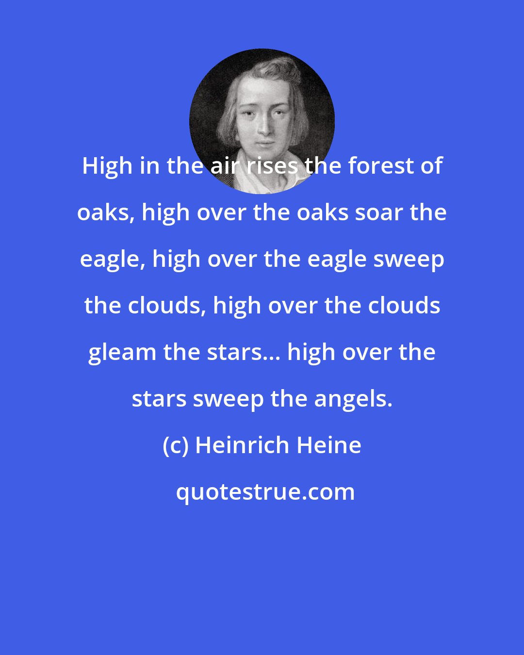 Heinrich Heine: High in the air rises the forest of oaks, high over the oaks soar the eagle, high over the eagle sweep the clouds, high over the clouds gleam the stars... high over the stars sweep the angels.